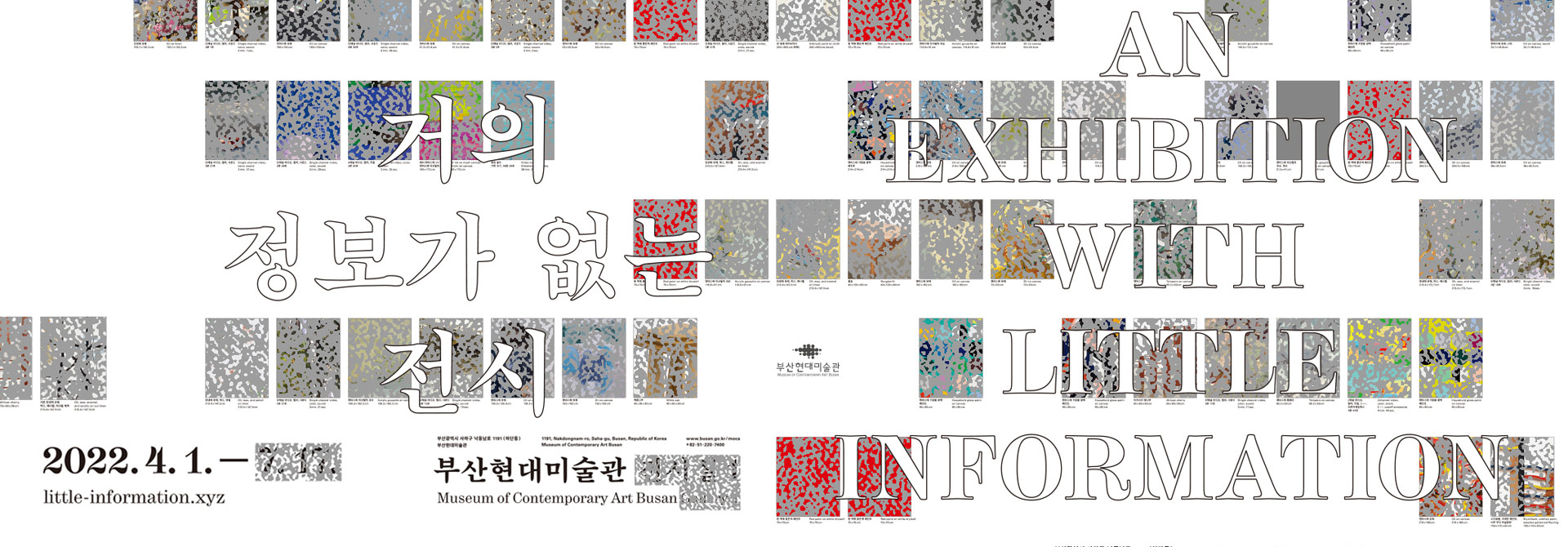거의 정보가 없는 전시
AN EXHIBITION WITH LITTLE INFORMATION
2022.4.1.~
부산광역시 사하구 낙동남로 1191(하단동) 부산현대미술관
1191, Nakdongnam-ro, Saha-gu, Busan, Republic of Korea Museum of Contemporary Art Busan 
www.busan.go.kr/moca +82-51-220-7400
부산현대미술관 Museum of Contemporary Art Busan