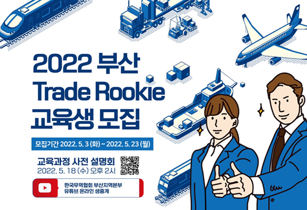 2022 부산 Trade Rookie 교육생 모집
모집기간 2022. 5. 3(화) ~ 2022. 5. 23 (월)
교육과정 사전 설명회 2022. 5. 18 (수) 오후 2시
한국무역협회 부산지역본부 유튜브 온라인 생중계