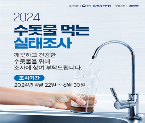 조사기간: 환경부, 한국상하수도협회 수행기간: Metrix  2024 수돗물 먹는 실태조사 깨끗하고 건강한 수돗물을 위해 조사에 참여 부탁드립니다  조사기간: 2024년 4월 22일~6월 30일