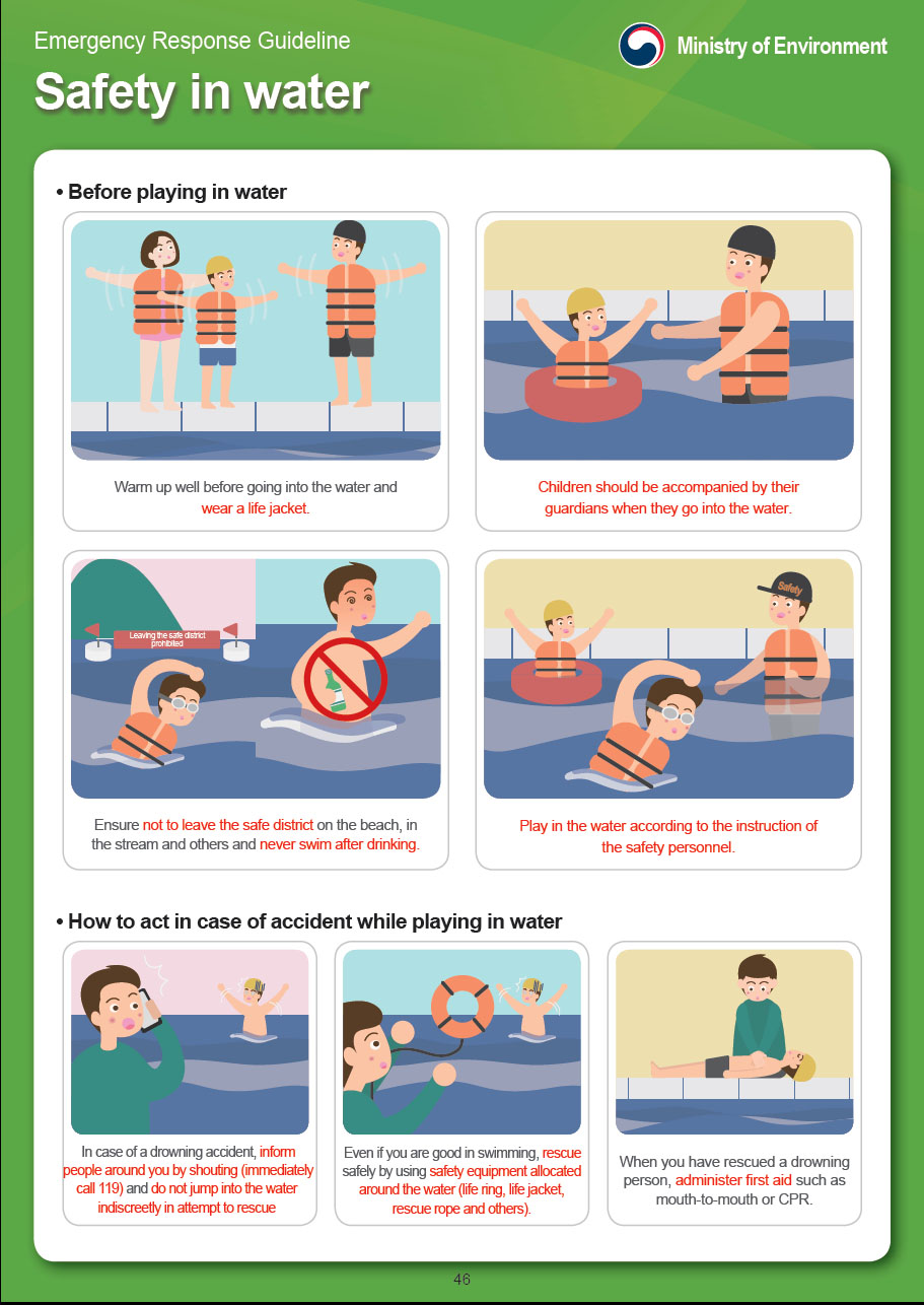 Emergency Response Guidelines by the Ministry of Environment 
Water Safety
Before playing in the water
Warm up before going into the water and wear a life jacket.
Children should be accompanied by a guardian when they go into the water.
Stay within the safe area on the beach, avoid streams and other dangerous areas and never swim after drinking.
Play in the water according to the instructions of the beach patrol staff.
How to act in case of an accident while playing in the water
In the case of drowning, inform people around you by shouting (immediately call 119) and do not jump into the water indiscreetly in an attempt to rescue the drowning individual. 
Even if you are good at swimming, rescue the individual safely by using safety equipment allocated near the water (life ring, life jacket, rescue rope, etc.).
When you have rescued the drowning person, administer first aid such as mouth-to-mouth or CPR.

