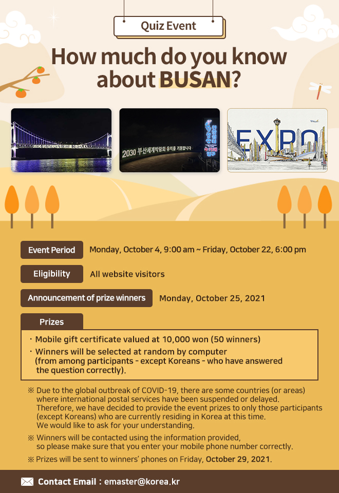 Quiz Event: How much do you know about BUSAN?
ㅇ Event Period: Monday, October 4, 9:00 am ~ Friday, October 22, 6:00 pm
ㅇ Eligibility: All website visitors
ㅇ Announcement of prize winners: Monday, October 25, 2021
ㅇ Prizes: Mobile gift certificate valued at 10,000 won (50 winners)
Winners will be selected at random by computer (from among participants - except Koreans - who have answered the question correctly)

※ Due to the global outbreak of COVID-19, there are some countries (or areas) where international postal services have been suspended or delayed. Therefore, we have decided to provide the event prizes to only those participants (except Koreans) who are currently residing in Korea at this time. We would like to ask for your understanding.
※ Winners will be contacted using the information provided, so please make sure that you enter your mobile phone number correctly.
※ Prizes will be sent to winners’ phones on Friday, October 29, 2021.
Mobile gift certificates will be sent to winners’ phones.

ㅇ Contact Email: emaster@korea.kr
