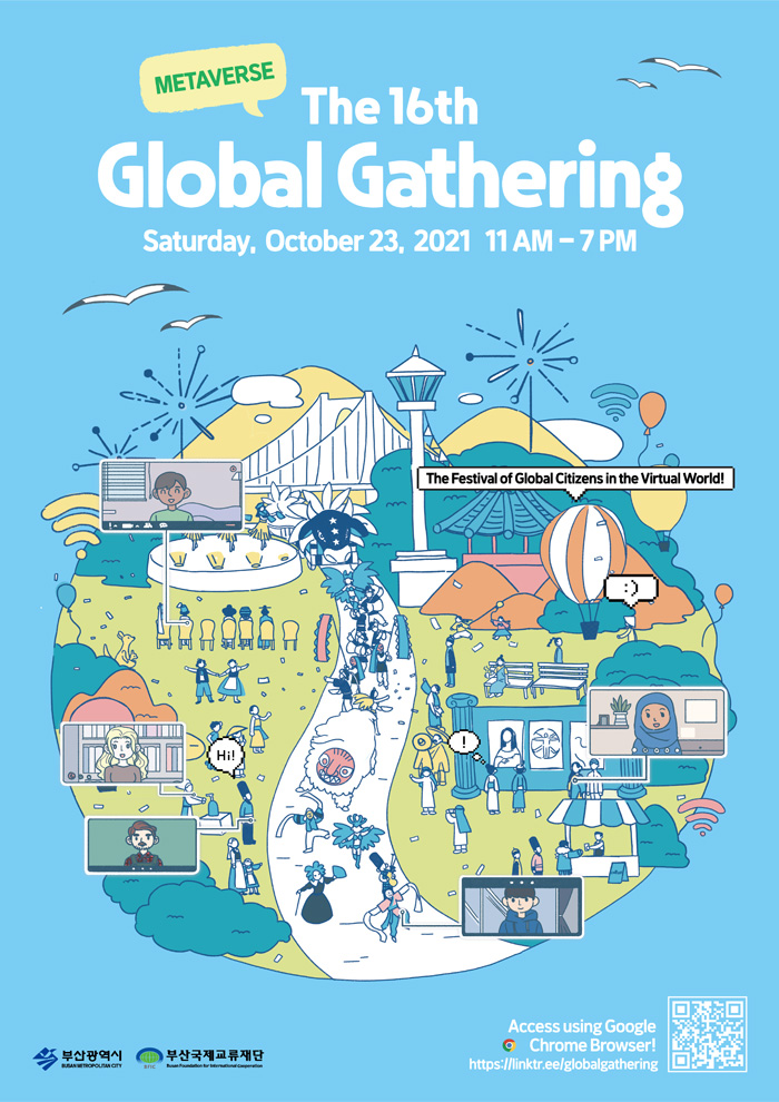 METAVERSE 
The 16th Global Gathering 
Saturday, October 23, 2021 11AM-7PM
부산광역시, 부산국제교류재단
The Festival of Global Citizens in the Virtual World!
Access using Google Chrome Browser!
https://linktr.ee/globalgathering