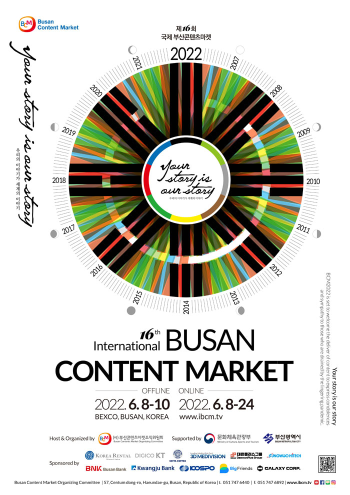Busan Content Market
제16회 국제 부산콘텐츠마켓
your story is our story
우리의 이야기가 세계의 이야기
16th International Busan Conent Market
Offline 2022.6.8-10
Online 2022.6.8-24
your story is our story
BCM2022 is set to welcome the deliver of content to express condolences
and sympathy to those who are drained by the lingering pandemic
Host & Organized by 부산콘텐츠마켓조직위원회 Busan Contents Market Organizing Committee
Supported by 문화체육관광부 부산광역시
Ministry of Culture, Sports and Tourism Busan Metropolitan City
Sponsored by Korea Rental Digico KT Ediya coffee 3d medivision 
대원플러스그룹 UNGWOO HITECH
BNK Busan Bank Kwangju Bank ICOSPO Big Friends GALAXY CORP. 