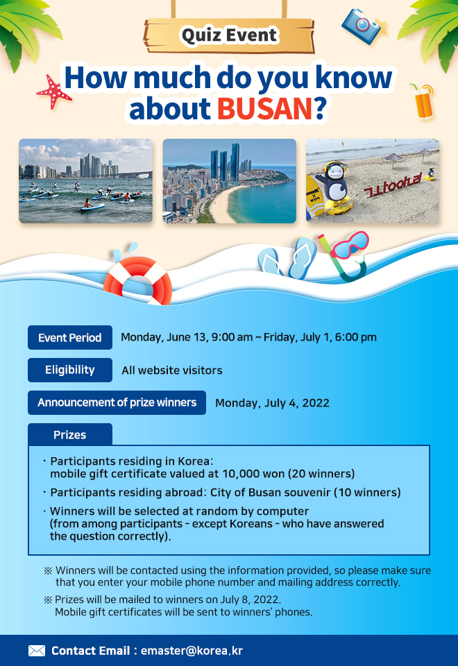 Quiz Event: How much do you know about BUSAN?
ㅇ Event Period: Monday, June 13, 9:00 am ~ Friday, July 1, 6:00 pm
ㅇ Eligibility: All website visitors
ㅇ Announcement of prize winners: Monday, July 4, 2022
ㅇ Prizes: 
Participants residing in Korea: mobile gift certificate valued at 10,000 won (20 winners)
Participants residing abroad: City of Busan souvenir (10 winners)
Winners will be selected at random by computer (from among participants - except Koreans) who have answered the question correctly)

※ Winners will be contacted using the information provided, so please make sure that you enter your mobile phone number and mailing address correctly.
※ Prizes will be mailed to winners on July 8, 2022. Mobile gift certificates will be sent to winners’ phones.  

ㅇ Contact Email: emaster@korea.kr