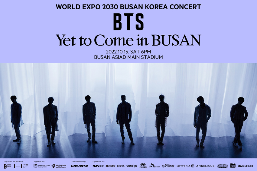 World Expo 2030 Busan Korea Concert
BTS Yet to Come in Busan
2022.10.15. SAT 6PM
Busan Asiad Main Stadium
Organized and Hosted by bighit Music HYBE
Supported by World Expo 2030 Busan, Korea
부산광역시
Official Streaming Weverse
Sponsored by NAVER ZEPETO NOW, yanolja HYUNDAI SK Telecom
Lotte Xylitol Lotteria Angelinus Krispy Kreme Lotte Duty Free
BNK 금융그룹