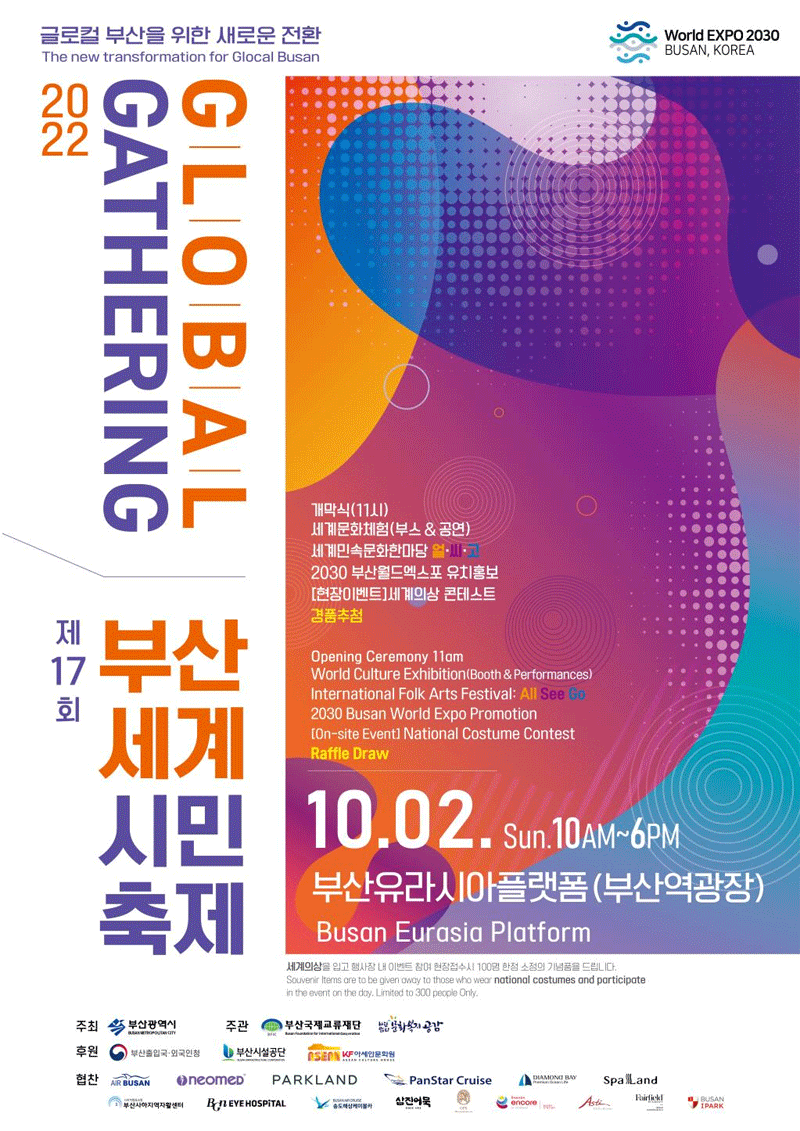 글로컬 부산을 위한 새로운전화
The new transformation for Glocal Busan
World Expo 2030 Busan, Korea
Global Gathering 2022
제17회 부산세계시민축제
개막식(11시)
세계문화체험(부스&공연)
세계민속문화한마당 얼씨고
2030 부산월드엑스포 유치홍보
[현장 이벤트] 세계의상 콘테스트
경품추첨
Opening Ceremony 11am
World Culture Exhibition (Booth & performances)
International Folk Arts Festival: All See Go
2030 Busan World Expo Promotion 
[On-Site Event] National Costume Contest
Raffle Draw
10.02. Sun. 10AM-6PM
부산유라시아플랫폼(부산역광장) Busan Eurasia Platform 
세계의상을 입고 행사장 내 이벤트 참여 현장접수시 100명 한정 소정의 기념품을 드립니다. 
Souvenir items are to be given away to those who wear national costumes and participate in the event 
on the day. Limited to 300 people Only. 
주최 부산광역시 주관 부산국제교류재단 문화복지공감
후원 부산출입국 외국인청 부산시설공단 아세안문화원