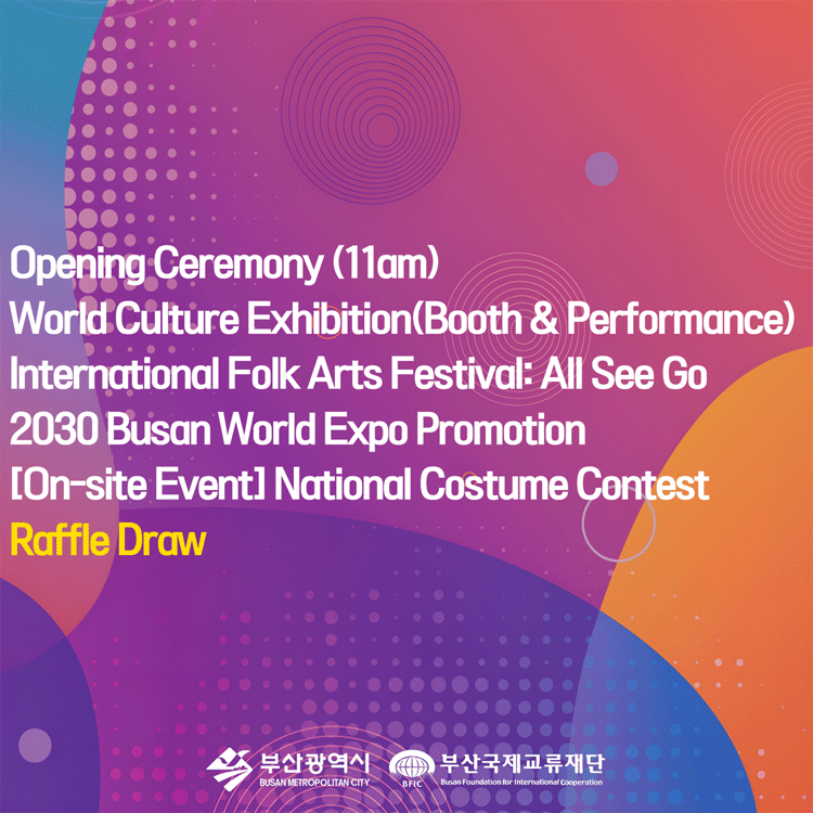 Opening Ceremony (11am)
World Culture Exhibition(Booth & Performance)
International Folk Arts Festival: All See Go
2030 Busan World Expo Promotion
[On-Site Event] National Costume Contest
Raffle Draw
부산광역시 부산국제교류재단
