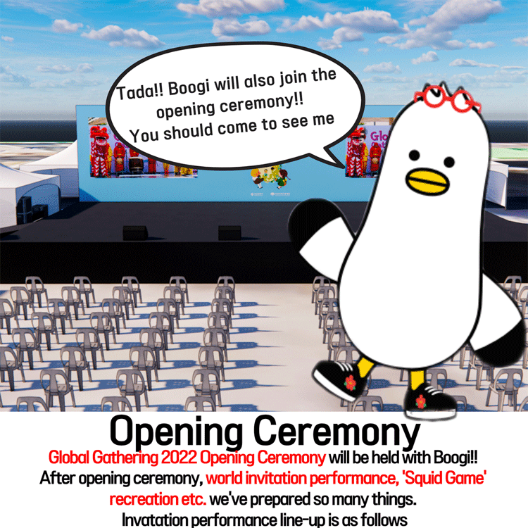 Tada! Boogi will also join the opening ceremony!! 
You should come to see me
Opening Ceremony
Global Gathering 2022 Opening Ceremony will be held with Boogi!!
After opening ceremony, world invitation performance,  Squid Game  recreation etc. 
we ve prepared so many things. 
Invitation performance line-up is as follows
