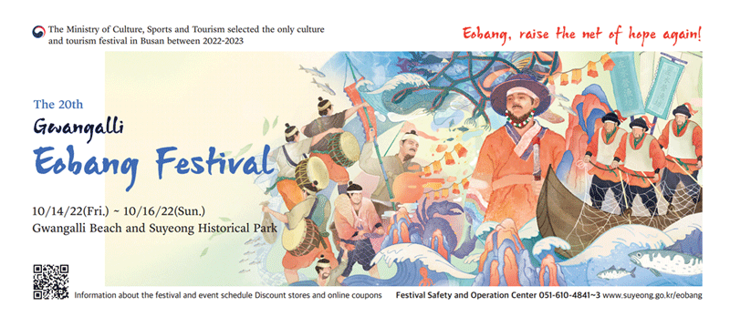 The Ministry of Culture, Sports and Tourism selected the only culture and tourism festival in Busan
between 2022-2023
The 20th Gwangalli Eobang Festival 
10/14/22(Fri.)-10/16/22(Sun.)
Gwangalli Beach and Suyeong Historical Park
Eobang, raise the net of hope again!
Information about the festival and event schedule 
Discount stores and online coupons
Festival Safety and Operation Center 051-610-4841-3
www.suyeong.go.kr/eobang