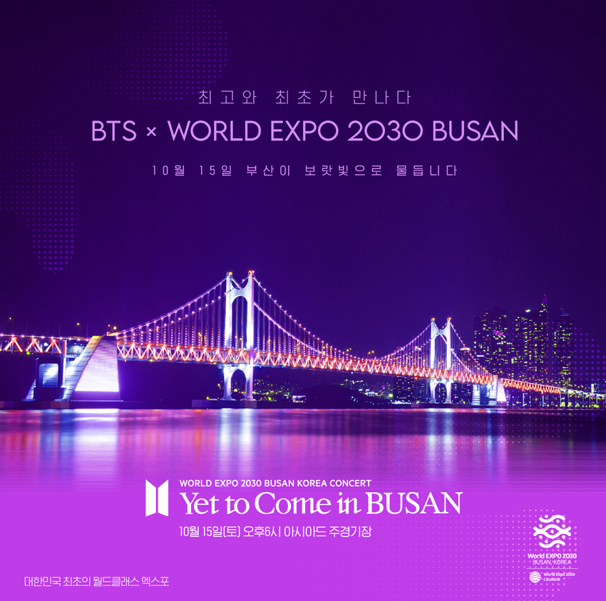 최고와 최초가 만나다
BTS x World Expo 2030 Busan
10월 부산이 보라색으로 물듭니다!
World Expo 2030 Busan korea Concert
Yet to Come in Busan
10월15일(토)오후6시 아시아드 주경기장
대한민국 최초의 월드클래스 엑스포
World Expo 2030 Busan, Korea