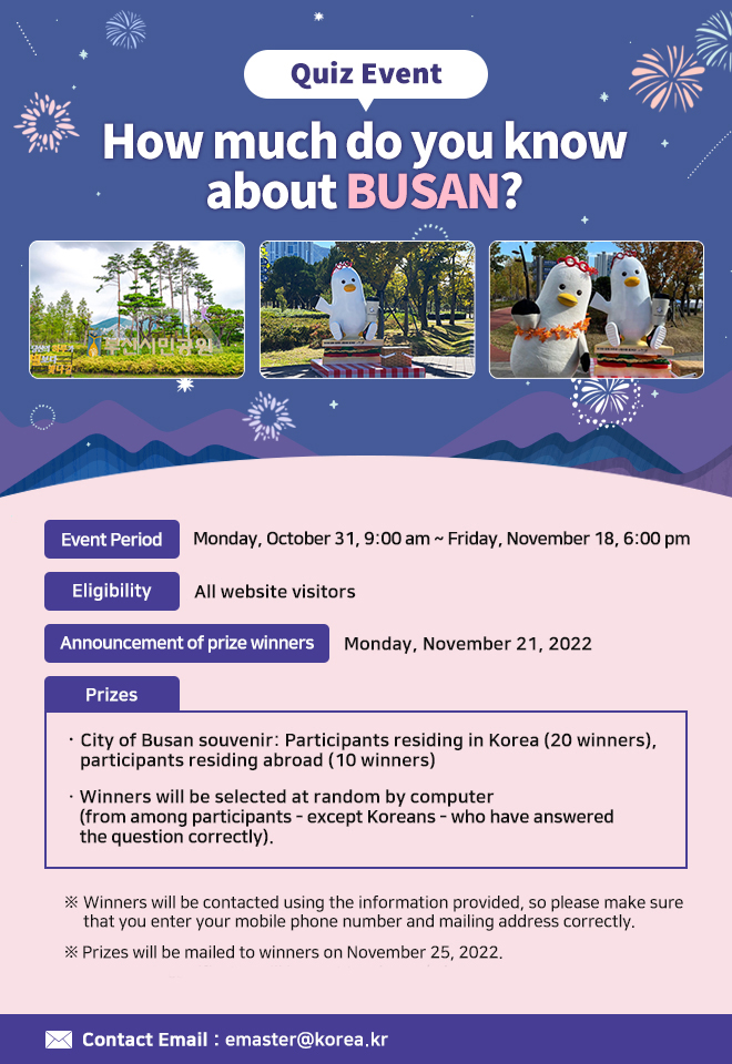 Quiz Event: How much do you know about BUSAN?
ㅇ Event Period: Monday, October 31, 9:00 am ~ Friday, November 18, 6:00 pm
ㅇ Eligibility: All website visitors
ㅇ Announcement of prize winners: Monday, November 21, 2022
ㅇ Prizes: City of Busan souvenir
Participants residing in Korea (20 winners), participants residing abroad (10 winners)

Winners will be selected at random by computer (from among participants - except Koreans) who have answered the question correctly)
ㅇ Contact Email: emaster@korea.kr

※ Winners will be contacted using the information provided, so please make sure that you enter your mobile phone number and mailing address correctly.
※ Prizes will be mailed to winners on November 25, 2022. 
