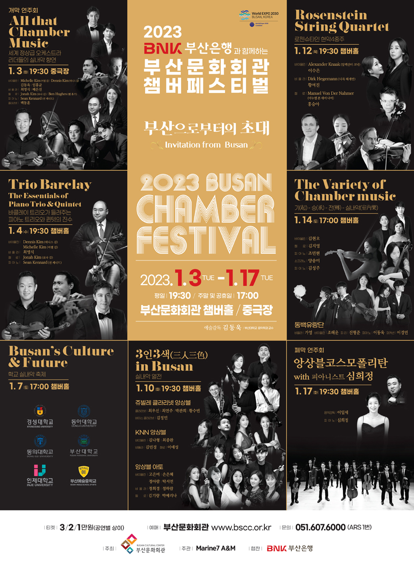 2023 BNK 부산은행과 함께하는 부산문화회관 챔버페스티벌
부산으로부터의 초대
Invitation from Busan
2023 Busan Chamber Festival
2023.1.3 TUE-1.17 TUE
평일 19:30/ 주말 및 공휴일 17:00
부산문화회관 챔버홀 / 중극장
예술감독 김동욱 
All that Chamber Music – 1.3, 19:30 중극장
Trio Barelay: The Essentials of Piano Trio & Quintet – 1.4, 19:30 챔버홀
Busan s Culture & Future – 1.7, 17:00 
3인3색 in Busan – 1.10, 19:30 챔버홀
Rosenstein String Quartet – 1.12, 19:30 챔버홀
The Variety of Chamber music –1.14, 17:00 챔버홀
앙상블코스모폴리탄 with 피아니스트 심희정 – 1.17, 19:30  챔버홀


티켓 3/2/1만원(공연별 상이)
예매 부산문화회관 www.bscc.or.kr 
문의 051.607.6000 (ARS 1번)
주최 부산문화회관 주관 Marine7 A&M 협찬 BNK부산은행