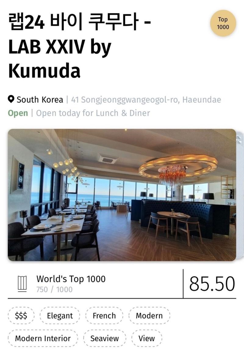 랩24 바이 쿠무다-LAB XXIV by Kumuda 
Top 1000
South Korea 
41 Songjeonggwangeogol-ro, Haeundae
Open: Open today for lunch & Diner
World s Top 1000 
750/1000 85.50
$$$ Elegant French Modern Modern Interior Seaview View 