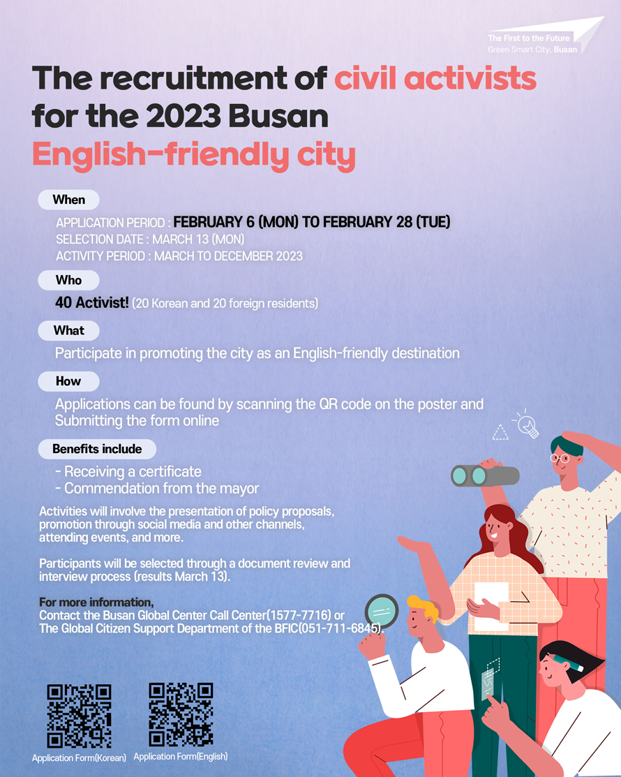 The recruitment of civil activists for the 2023 Busan English-friendly city 

First to the Future 
The recruitment of civil activist for the 2023 Busan English-Triendiy city 
When 
Application period: February 6 (MON) to February 28 (TUE)
Selection Date: March 13 (MON)
Activity Period: March to December
Who 40 Activist! (20 Korean and 20 foreign residents)
What 
Participate in promoting the city as an English-friendly destination
How 
Applications can be found by scanning the QR code on the poster and 
Submitting the form online 
Benefits include 
- Receiving a certificate 
- Commendation from the mayor 

Activities will involve the presentation of policy proposals, 
promotion through social media and other channels, 
attending events, and more. 
 
Participants will be selected through a document review and interview process (results March 13). 

For more information, 
Contact the Busan lobal Center Call Center(1577-7716) or 
The Global Citizen Support Department of the BFIC(051-711-6845). 
Application Form(Korean) 
Application Form(English) 
