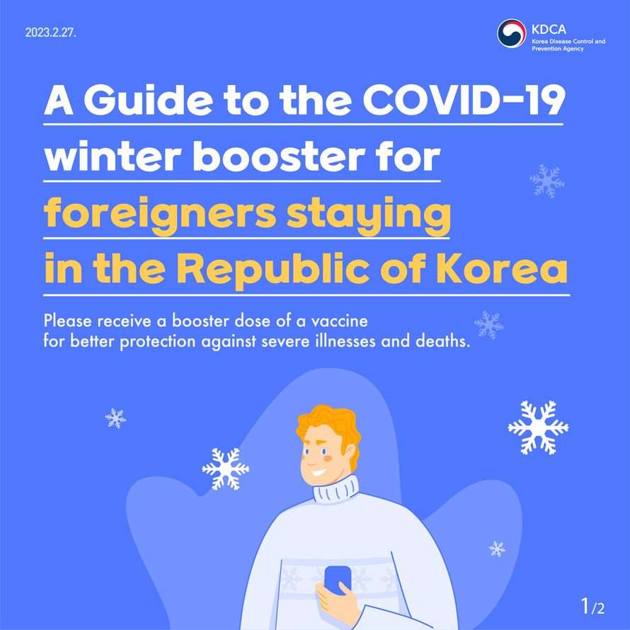 KDCA Korea Disease Control and Prevention Agency 
                A Guide to the COVID-19 winter booster for foreigners staying in the Republic of Korea
                Please receive a booster dose of a vaccine for better protection against severe illnesses and deaths.
                