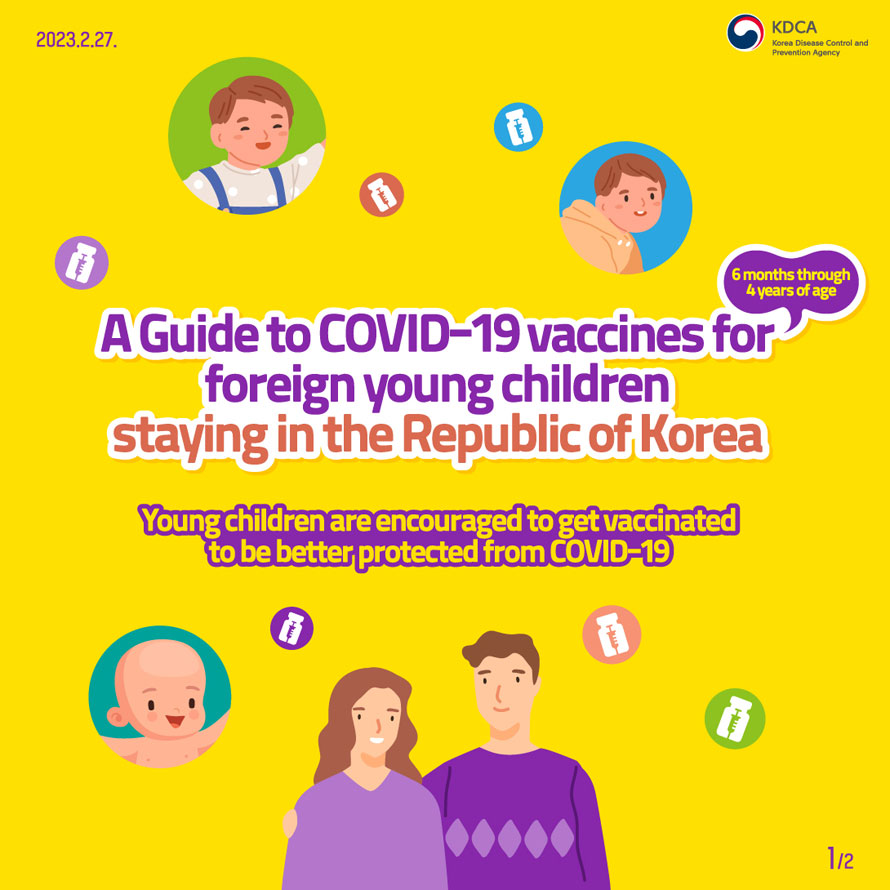 2023.2.27.
                KDCA Korea Disease Control and Prevention Agency 
                A guide to COVID-19 vaccines for 6 months through 4 years of age
                foreign young children staying in the Republic of Korea
                Young children are encouraged to get vaccinated to be better protected from COVID-19