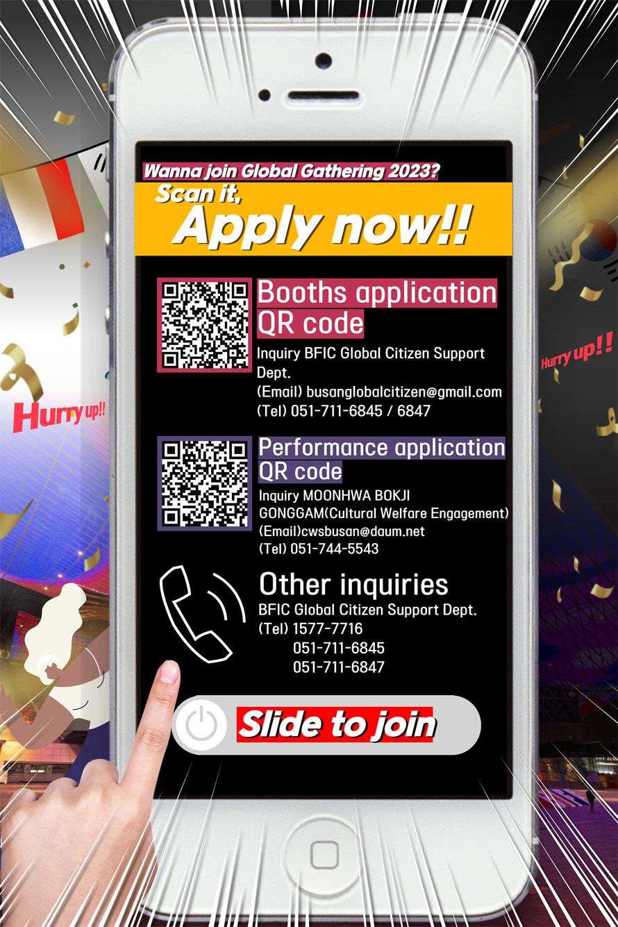 Wanna join Global Gathering 2023?
Scan it. Apply now!!
Booths application QR code 
Inquiry BFIC Global Citizen Support Dept. 
(Email) busanglobalcitizen@gmail.com
(Tel) 051-711-6845/6847

Performance application QR code 
Inquiry MOONHWA BOKJI
GONGGAM (Cultural Welfare Engagement)
(Email) cwsbusan@daum.net
(Tel) 051-744-5543

Other inquiries
BFIC Global Citizen Support Dept. 
(Tel) 1577-7716
051-711-6845
051-711-6847
Slide to join 