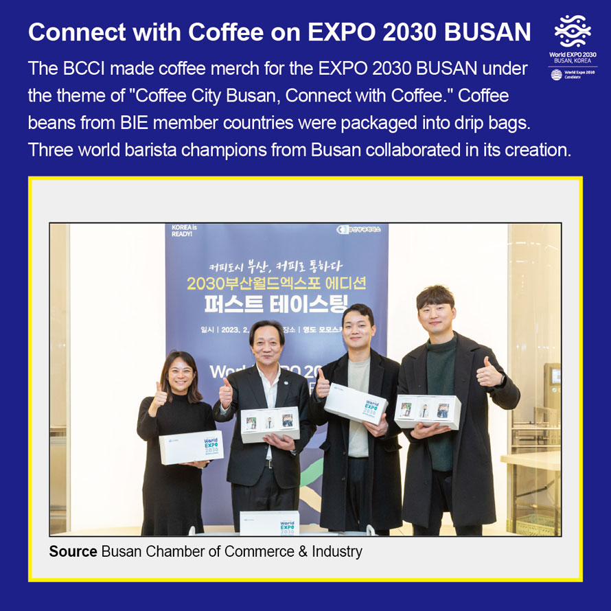 World Expo 2030 Busan, Korea 
Connect with Coffee on EXPO 2030 BUSAN
The BCCI made coffee merch for the EXPO 2030 BUSAN under the theme of
 Coffee City Busan, Connect with Coffee.  Coffee beans from BIE member countries
were packaged into drip bags. 
Three world barista champions from Busan collaborated in its creation. 
Source Busan Metropoltian City