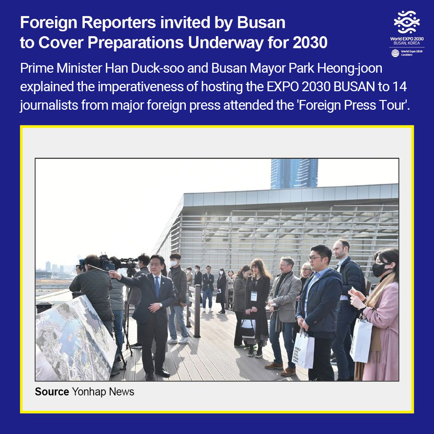 Foreign Reporters invited by Busan 
to Cover Preparations Underway for 2030 
Prime Minister Han Duck-soo and Busan Mayor Park Heong-joon explained the imperativeness 
of hosting the EXPO 2030 BUSAN to 14 journalists from major foreign press attended 
the Foreign Press Tour.