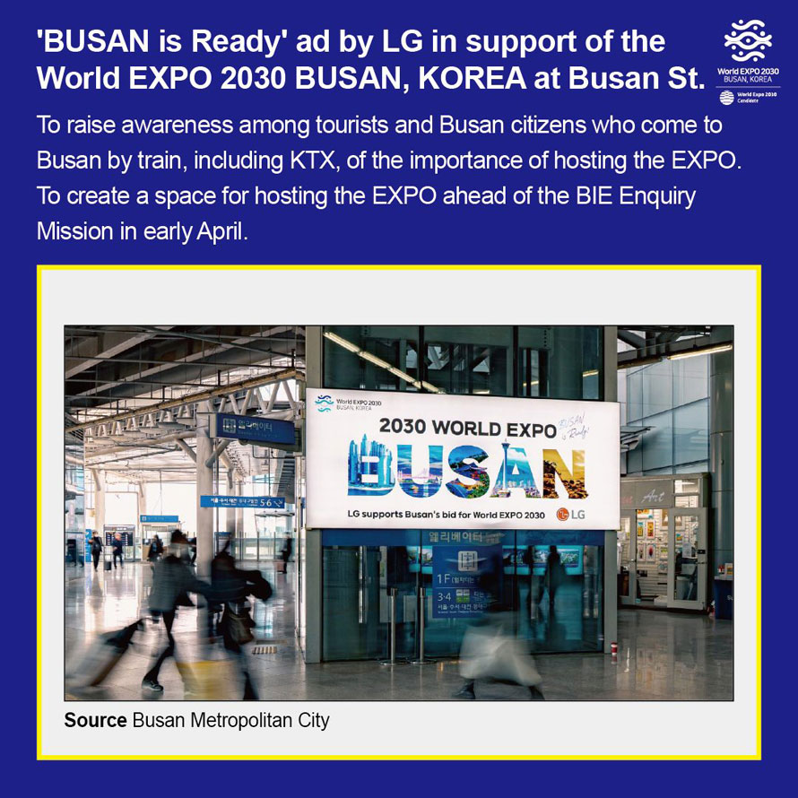  BUSAN is Ready  ad by LG in support of the World EXPO 2030 BUSAN, KOREA at Busan St. 
To raise raise awareness among tourists and Busan citizens who come to 
Busan by train, including KTX, of the importance of hosting the EXPO. 
To create a space for hosting the EXPO ahead of the BIE Enquiry Mission in early April. 