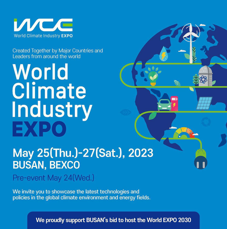 WCE World Climate Industry EXPO
Created Together by Major Countries and Leaders from around the world
World Climate Industry EXPO
May 25(Thu.)-27(Sat.), 2023 BUSAN, BEXCO
Pre-event May 24(Wed.)
We invite you to showcase the latest technologies and policies in the global climate
environment and energy fields. 
We proudly support BUSAN s bid to host the World EXPO 2030