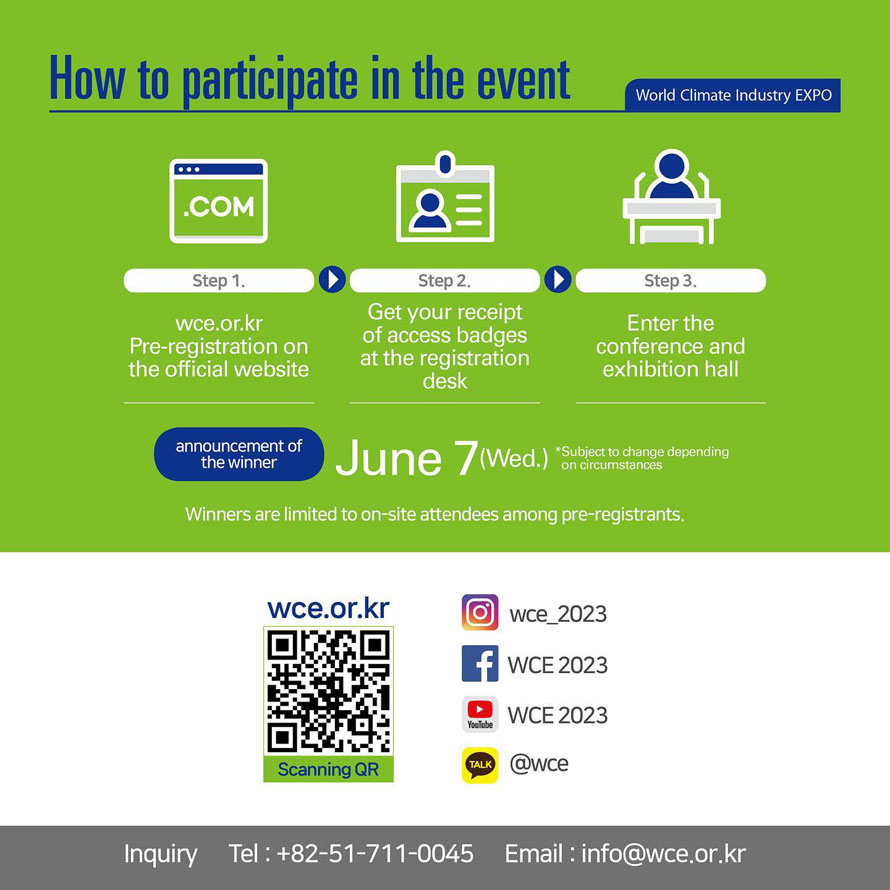 How to participate in the event
WCE World Climate Industry EXPO
Step 1. wce.or.kr pre-registration on the official website
Step 2. Get your receipt of access badges at the registration desk
Step 3. Enter the conference and exhibition hall
announcement of the winner June 7(Wed.)
*Subject to change depending on circumstances
Winners are limited to on-site attendees among pre-registrants. 
wce.or.kr
Scanning QR 
Inquiry Tel:  82-51-711-0045
Email: info@wce.or.kr 
