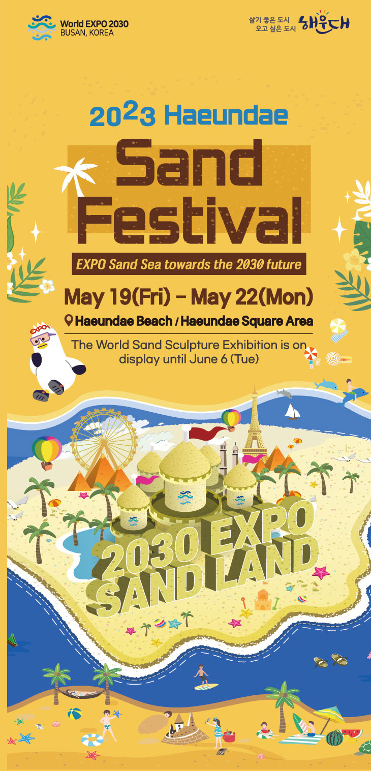 2023 Haeundae Sand Festival
    EXPO Sand Sea towards the 2030 future
    May 19(Fri)-May 22(Mon)
    Haeundae Beach/Haeundae Square Area
    The World Sand Sculpture Exhibition is on display until June 6(Tue)