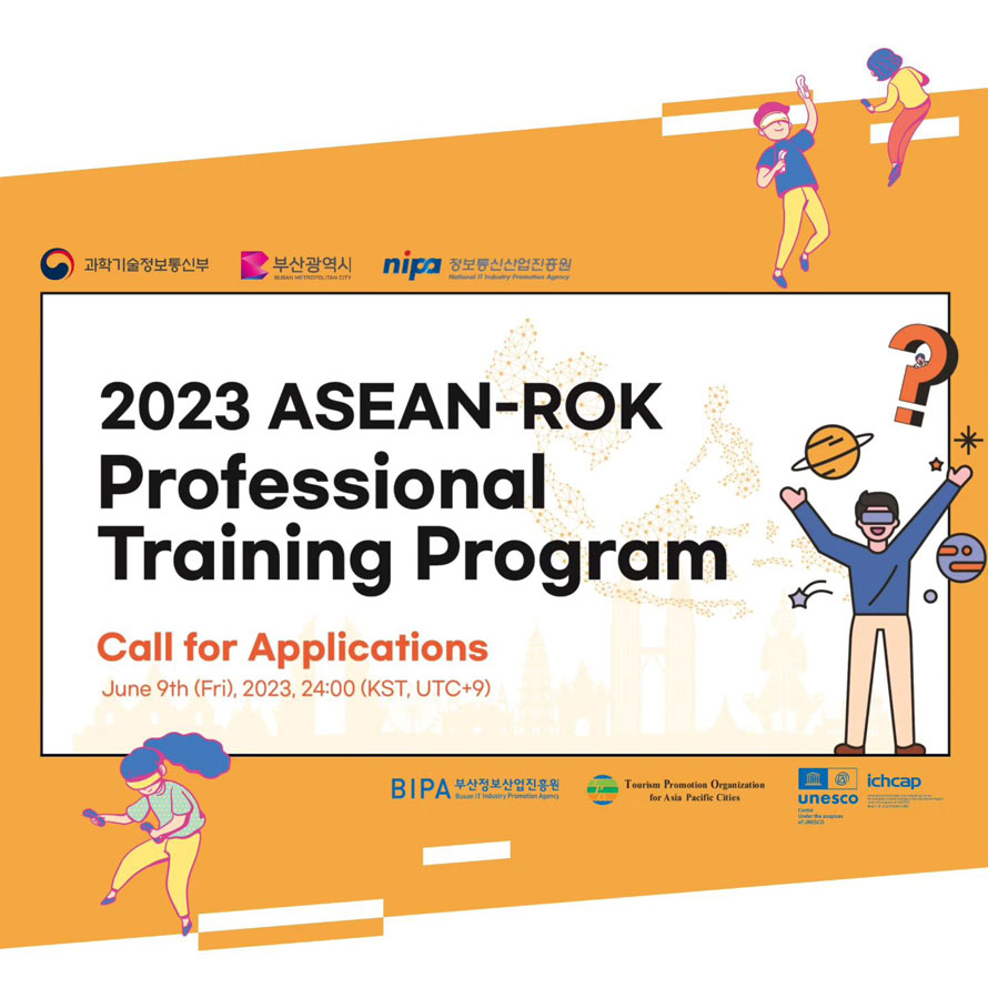 과학기술정보통신부 부산광역시 정보통신산업진흥원
2023 ASEAN-ROK Professional Training Program 
Call for Applications
June 9th (Fri), 2023, 24:00 (KST, UTC+9)
BIPA 부산정보산업진흥원 Tourism Promotion Ogranization for Asia Pacific Cities unesco ichcap 