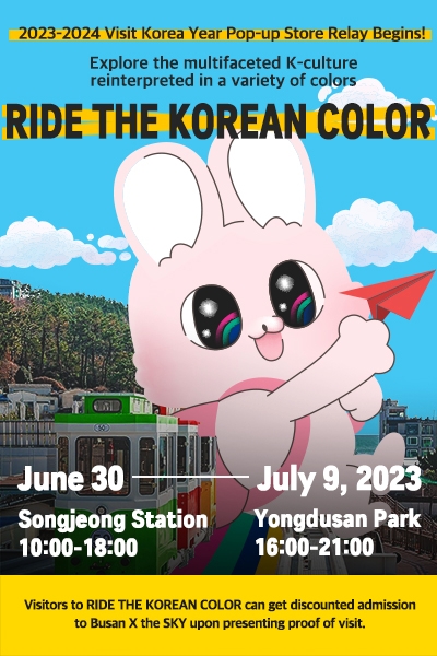 2023-2024 Visit Korea Year Pop-up Store Relay Begins 
Explore the multifaceted K-culture 
reinterpreted in a variety of colors
RIDE THE KOREAN COLOR 

June 30- July 9, 2023 
Songjeong Station 10:00-18:00
Yongdusan Park  16:00-21:00 
Visitors to RIDE THE KOREAN COLOR can get discounted admission to Busan X the SKY upon presenting proof of visit. 
