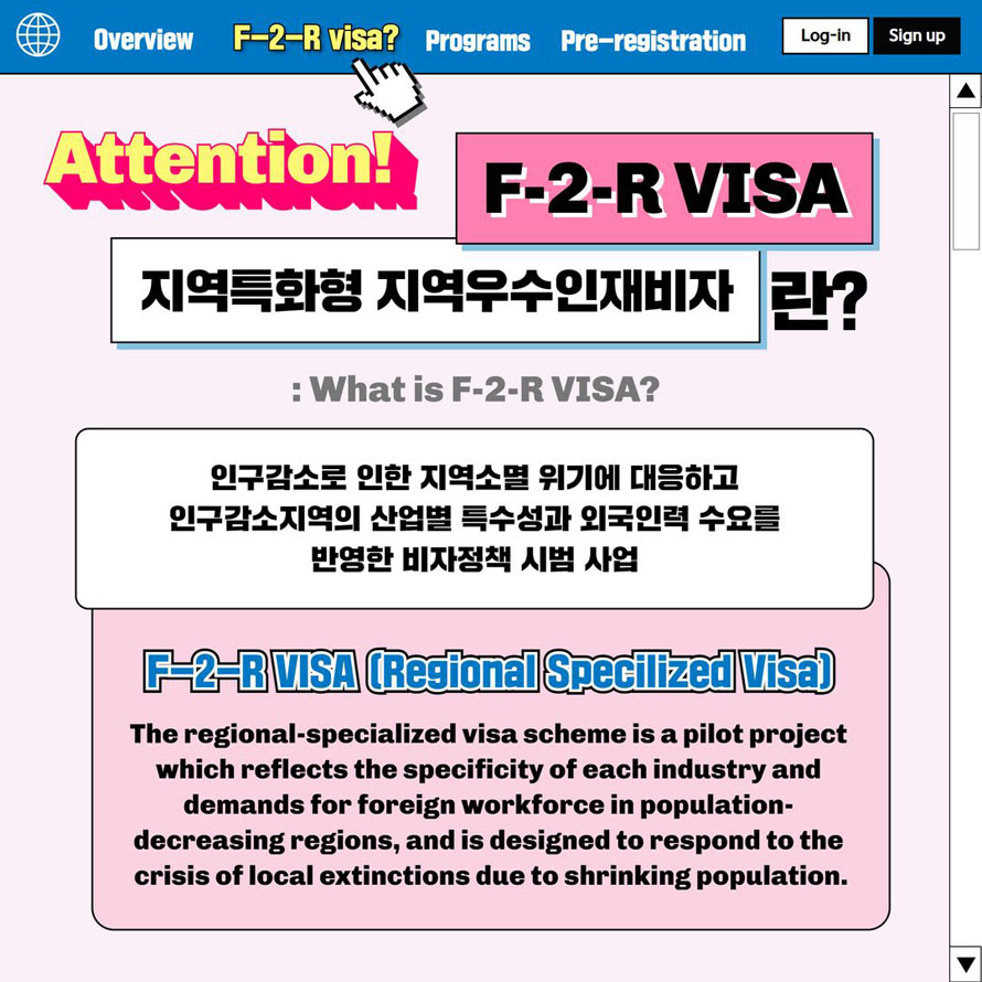 Overview F-2-R visa Programs Pre-registration Log-in Sign up Attention! F-2-R VISA지역특화형 지역우수인재비자란? : What is F-2-R VISA? 인구감소로 인한 지역소멸위기에 대응하고 인구감소지역의 산업별 특수성과 외국인력 수요를 반영한 비자정책 시범사업 F-2-R Visa(Regional Specilized Visa)The regional-specialized visa scheme is a pilot project which reflects the specificity of each industry and demands for foreign workforce in population-decreasing regions, and is designed to respond to the crisis of local extinctions due to shrinking population. 