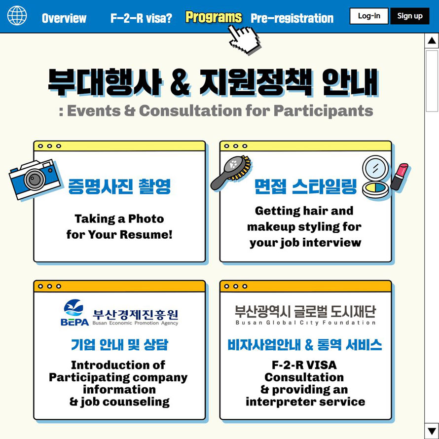 Overview F-2-R visa Programs Pre-registration Log-in Sign up 부대행사 & 지원정책 안내: Events & Consultation for Participants 증명사진 촬영Taking a Photo for Your Resume! 면접 스타일링Getting hair and makeup styling for your job interview 부산경제진흥원 기업안내 및 상담Introduction of Participating company information & job counseling 부산광역시 글로벌 도시재단 Busan Global City Foundation 비자사업안내 & 통역 서비스  F-2-R VISA Consultation & providing an interpreter service 