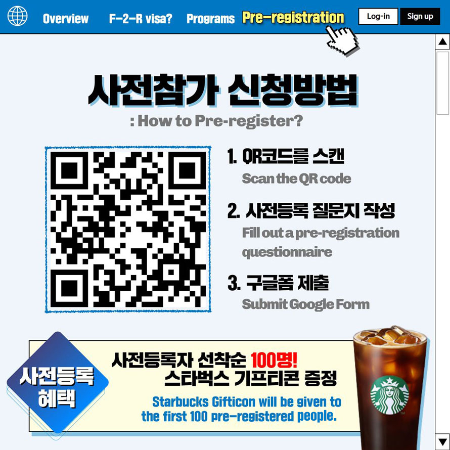 Overview F-2-R visa Programs Pre-registration Log-in Sign up 사전 참가 신청 방법How to Pre-register? 1. QR코드를 스캑 Scan the QR code 2. 사전등록 질문지 작성Fill out a pre-registration questionnaire 3. 구글폼 제출 Submit Google Form 사전등록혜택사전등록자 선착순 100명! 스타벅스 기프티콘 증정Starbucks Gifticon will be given to the first 100 pre-registered people.