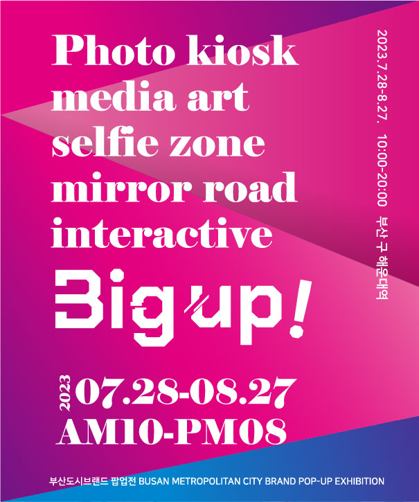 Photo Kiosk
media art
selfie zone
mirror road
interactive
Big up!
2023 07.28-08.27
AM10-PM08
부산도시브랜드 팝업전 Busan Metropolitan City Brand Pop-up exhibition
2023 07.28-08.27 10:00-20:00 부산 구 해운대역 