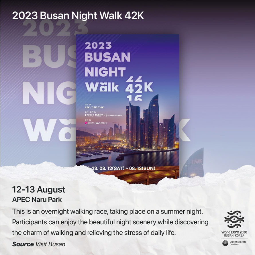 2023 Busan Night Walk 42K 
12-13 August 
APEC Naru Park 
This is an overnight walking race, taking place on a summer night. Participants can enjoy the beautiful night scenery while discovering the charm of walking and relieving the stress of daily life. 
Source Visit Busan 
World EXPO 2030 BUSAN, KOREA