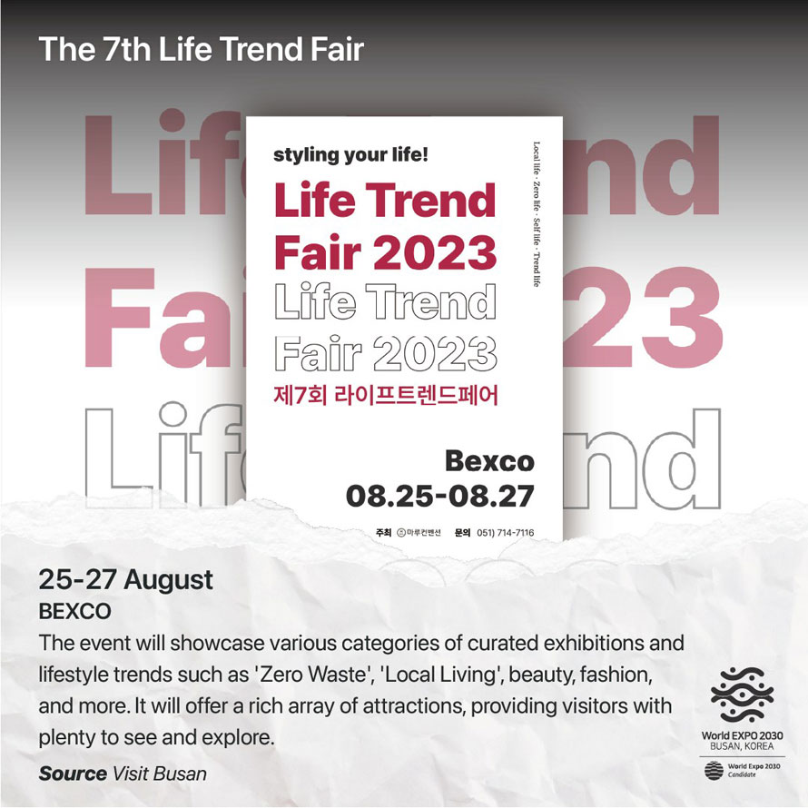 The 7th Life Trend Fair 
25-27 August 
BEXCO 
The event will showcase various categories of curated exhibitions and lifestyle trends such as  Zero Waste ,  Local Living , beauty, fashion, and more. It will offer a rich array of attractions, providing visitors with plenty to see and explore. 
Source Visit Busan 
World EXPO 2030 BUSAN, KOREA
