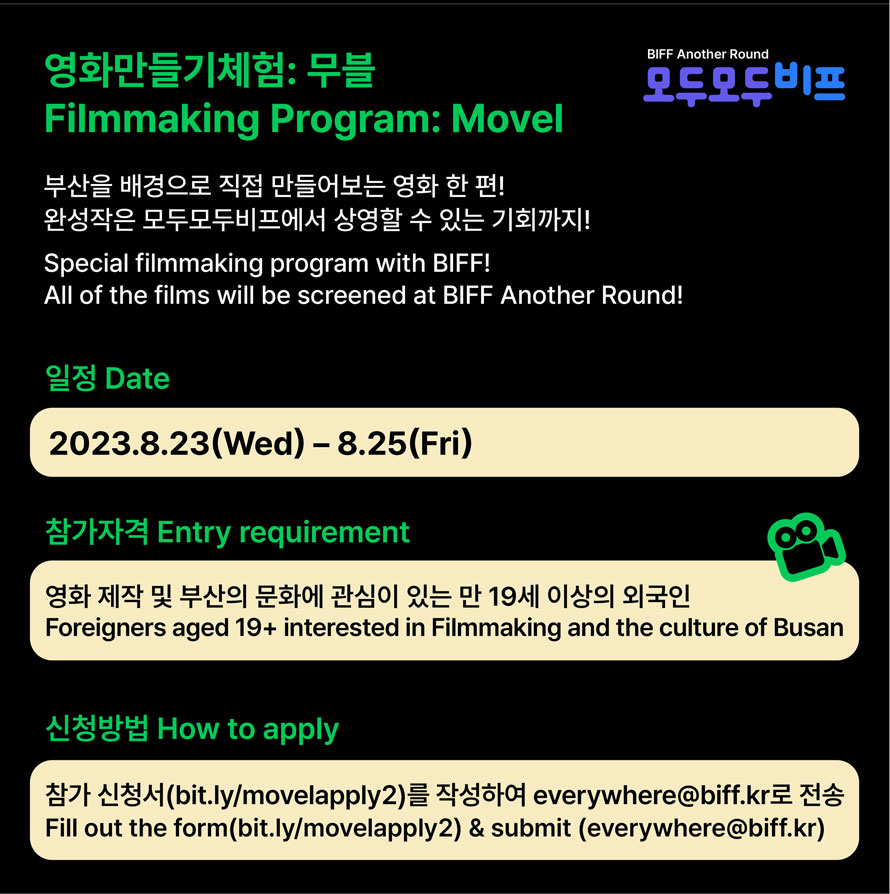 영화만들기 체험: 무블 
Filmmaking Program: Movel
BIFF Another Round 
모두모두 비프
부산을 배경으로 직접 만들어보는 영화 한편!
완성작은 모두모두비프에서 상영할 수 있는 기회까지!
Special filmmaking program with BIFF!
All of the films will be screened at BIFF Another Round!
일정 Date
2023.8.23(Wed)-8.25(Fri)
참가자격 Entry requirement 
영화 제작 및 부산의 문화에 관심이 있는 만 19세 이상의 외국인
Foreigners aged 19+interested in Filmmaking and the culture of Busan
신청방법 How to apply
참가 신청서(bit.ly/movelapply2)를 작성하여 everywhere@biff.kr 로 전송
Fill out the form (bit.ly/movelapply2) & submit(everywhere@biff.kr) 
