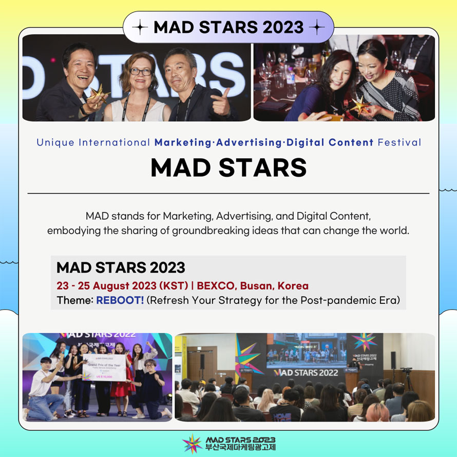 MAD STARS 2023  
Unique International Marketing•Advertising•Digital Content Festival 
MAD STARS 
MAD stands for Marketing, Advertising, and Digital Content, embodying the sharing of groundbreaking ideas that can change the world. 
MAD STARS 2023 
23 - 25 August 2023 (KST) I BEXCO, Busan, Korea 
Theme: REBOOT! (Refresh Your Strategy for the Post-pandemic Era) 
MAD STARS 2023
부산국제마케팅광고제 