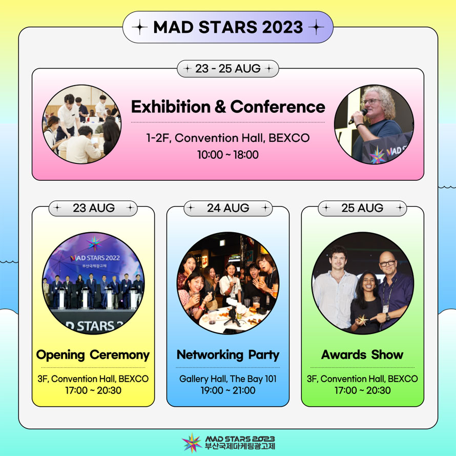 MAD STARS 2023  
23-25 AUG   
Exhibition & Conference 
1-2F, Convention Hall, BEXCO 10:00 -18:00 
23 AUG  
Opening Ceremony 3F, Convention Hall, BEXCO 17:00 - 20:30 
24 AUG 
Networking Party Gallery Hall, The Bay 101 19:00 - 21:00 
25 AUG
Awards Show 3F, Convention Hall, BEXCO 17:00 - 20:30 
MAD STARS 2023
부산국제마케팅광고제 