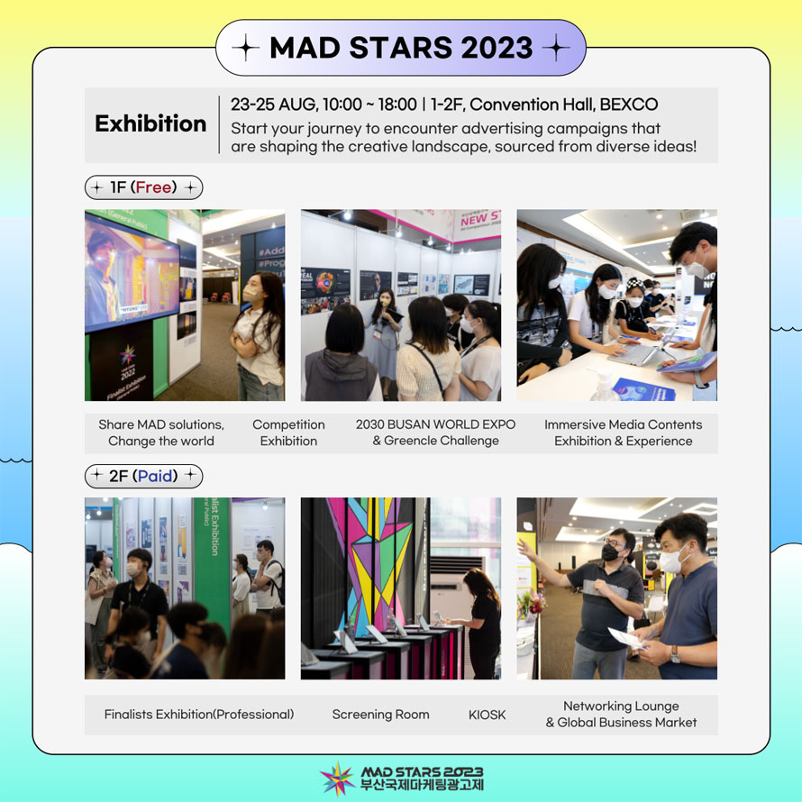 MAD STARS 2023
Exhibition 
23-25 AUG. 10:00 - 18:00 I 1-2F, Convention Hall, BEXCO 
Start your journey to encounter advertising campaigns that I are shaping the creative landscape, sourced from diverse ideas! 
1F (Free)  
Share MAD solutions, Change the world 
Competition Exhibition 
2030 BUSAN WORLD EXPO & Greencle Challenge
lmmersive Media Contents Exhibition & Experience 
2F (Paid) 
Finalists Exhibition(Professional) 
Screening Room KIOSK 
Networking Lounge & Global Business Market 
MAD STARS 2023
부산국제마케팅광고제 