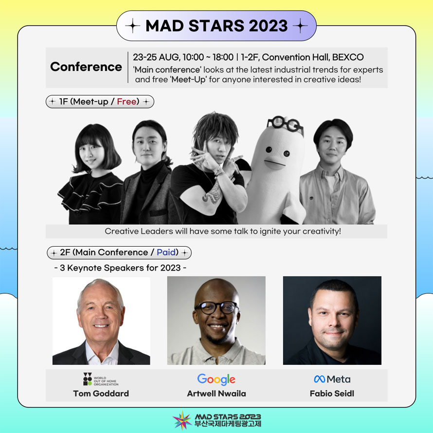 MAD STARS 2023 
Conference
23-25 AUG. 10,00 - 18:00 I 1-2F, Convention Hall, BEXCO 
 Main conference  looks at the latest industrial trends for experts and free  Meet-Up  for anyone interested in creative ideas! 
1F (Meet-up / Free) 
Creative Leaders will have some talk to ignite your creativity! 
2F (Main Conference / Paid)
- 3 Keynote Speakers for 2023 - 
World Out of Home Organization Tom Goddard 
Google Artwell Nwaila 
Meta Fabio Seidl 
MAD STARS 2023
부산국제마케팅광고제