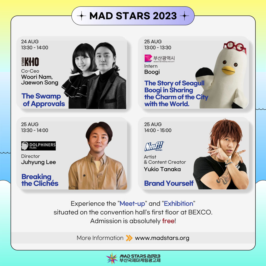 MAD STARS 2023 
24 AUG 13:30 - 14:00 STUDIO KHO Co-Ceo Woori Nam, Jaewon Song The Swamp of Approvals 
25 AUG 13:00 -13:30 부산광역시 Intern Boogi The Story of Seagull Boogi in Sharing the Charm of the City with the World. 
25 AUG 13:00 -14:00 Dolphiners Director Juhyung Lee Breaking the Cliches 
25 AUG 14:00 -15:00 
Nmf!! Artist & Content Creator Yukio Tanaka 
Brand Yourself 
Experience the  Meet-up  and  Exhibition  situated on the convention hall s first floor at BEXCO. Admission is absolutely free! 
More Information www.madstars.org 
MAD STARS 2023
부산국제마케팅광고제