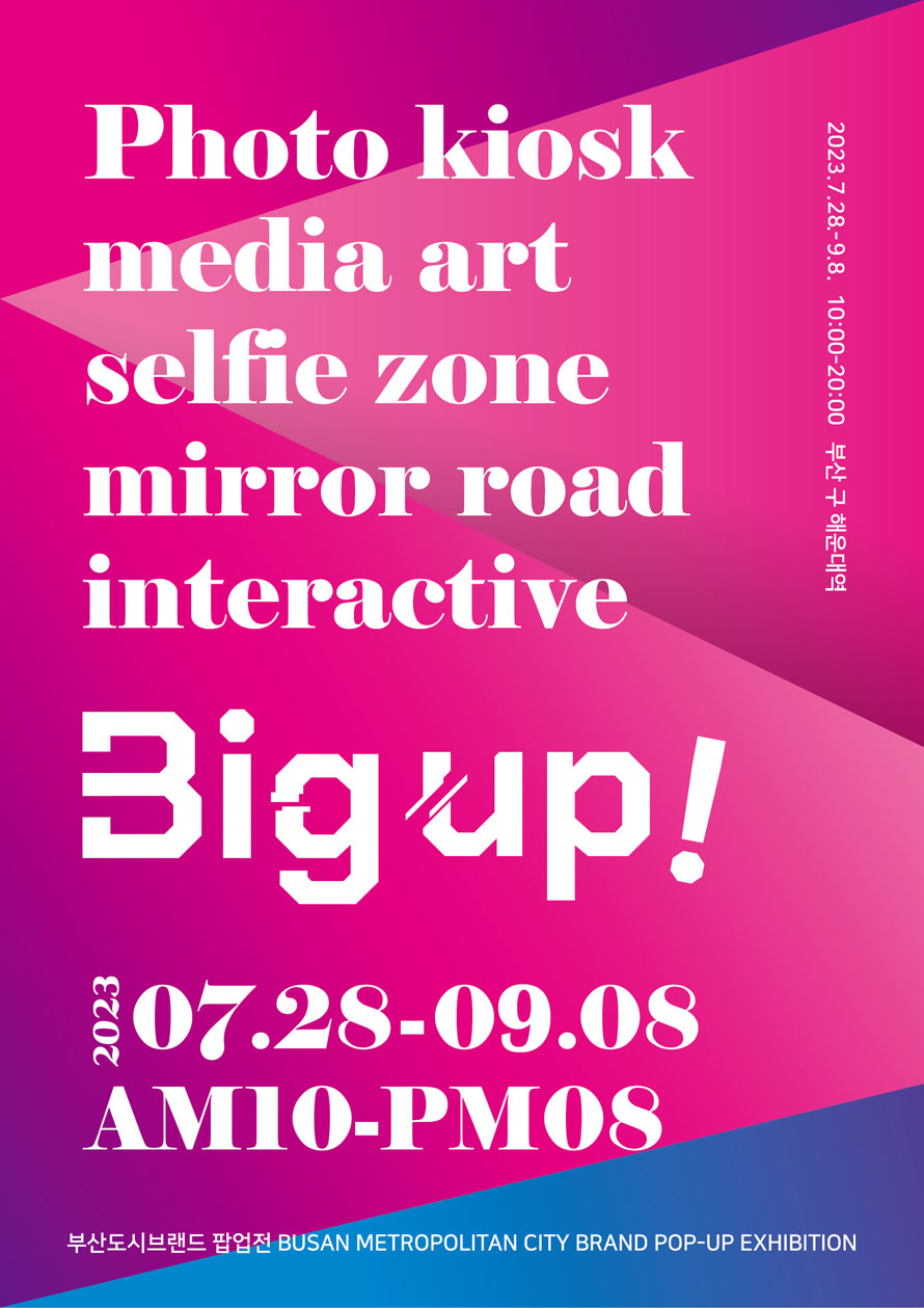 Photo Kiosk 
media art 
selfie zone 
mirror road 
interactive 
Big up! 
2023 07.28-09.08 
AM10-PM08 
부산도시브랜드 팝업전 Busan Metropolitan City Brand Pop-up exhibition 
2023 07.28-09.08 10:00-20:00 부산 구 해운대역 