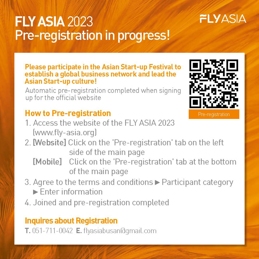 FLY ASIA
FLY ASIA 2023 Pre-registration
Please participate in the Asian Start-up Festival to establish a global business network and lead the Asian Start-up culture! 
Automatic pre-registration completed when signing up for the official website
How to Pre-registration 
1 Access the website of the FLY ASIA 2023(www.fly-asia.org)
2 [Website] Click on the  Pre-registration  tab on the left side of the main page 
[Mobile] Click on the  Pre-registration  tab at the bottom of the main page
3 Agree to the terms and conditions   Participant category   Enter information
4 Joined and pre-registration completed
Inquires about Registration
T. 051-711-0042
E. flyasiabusan@gmail.com 