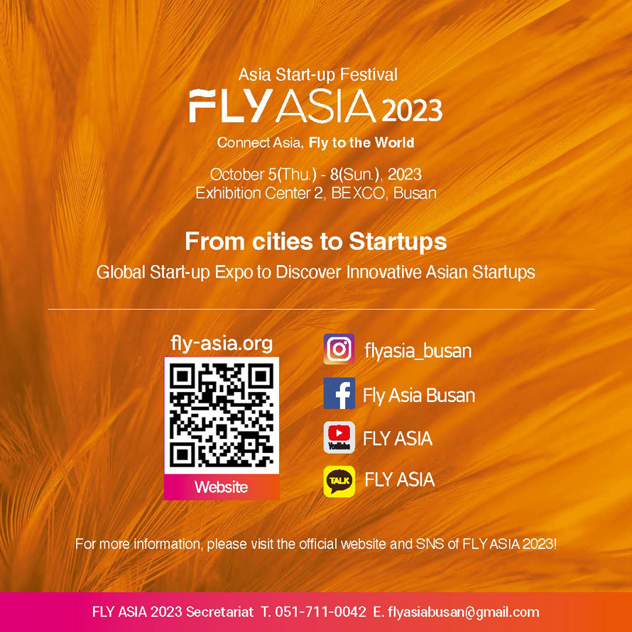 Asia Start-up Festival
FLY ASIA 2023
Connect Asia, Fly to the World
October 5(Thu.)-8(Sun), 2023
Exhibition Center 2, BEXCo Busan 
From Cities to Startups
Global Start-up Expo to Discover Innovative Asian Startups
✔️ Homepage
www.fly-asia.org
✔️ Instagram
https://www.instagram.com/flyasia_busan/...
✔️ Youtube
https://www.youtube.com/channel/UCCBnn__GUhsMsxX1nWHFuCQ
✔️ Kakao
https://pf.kakao.com/_xlGcbxj
For more information, please visit the official website and SNS of FLY ASIA 2023!
FLY ASIA 2023 Secretariat T. 051-711-0042 E. flyasiabusan@gmail.com 