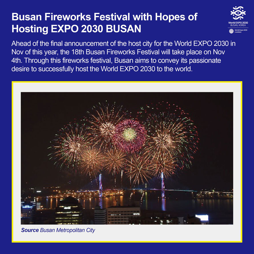 Busan Fireworks Festival with Hopes of Hosting EXPO 2030 BUSAN 
Ahead of the final announcement of the host city for the World EXPO 2030 in Nov of this year, the 18th Busan Fireworks Festival will take place on Nov 4th. Through this fireworks festival, Busan aims to convey its passionate desire to successfully host the World EXPO 2030 to the world. 
Source Busan Metroplitan City