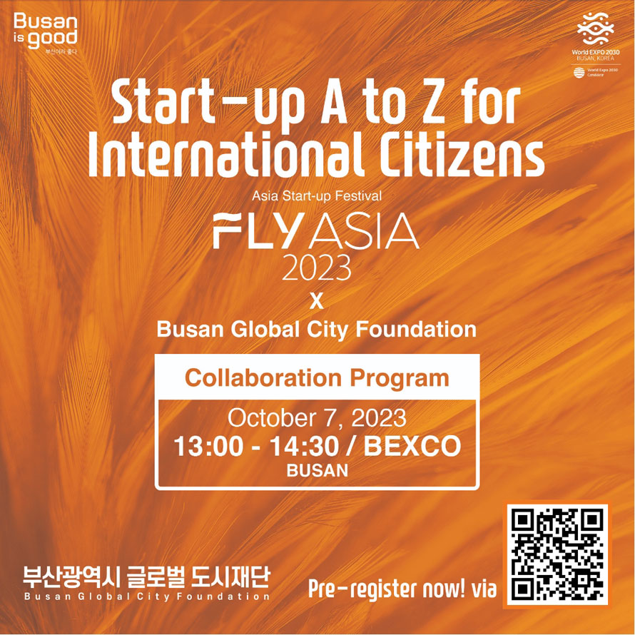 Busan is good 
Start-up A to Z for International Citizens
Asia Start-up Festival 
FLY ASIA 2023 x Busan Global City Foundation
Collaboration Program October 7, 2023 13:00-14:30 / BEXCO BUSAN
부산광역시 글로벌 도시재단 Busan Global City Foundation 
Pre-register now! viz 
