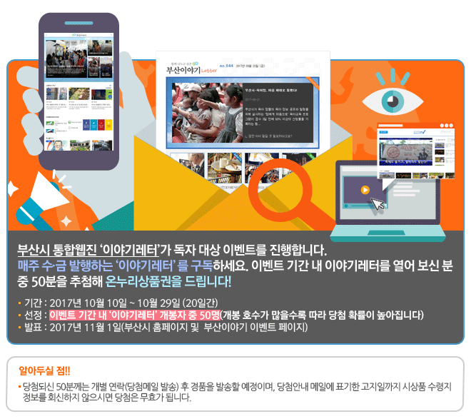 부산시 통합웹진 이야기레터가 독자 대상 이벤트를 진행합니다.
<br/>매주 수 금 발행하는 이야기레터를 구독하세요. 이벤트 기간 내 이야기레터를 열어 보신 분 중 50분을 추첨해 온누리상품권을 드립니다! 
<br/>기간 : 2017년 10월 10일 ~ 10월 29일 (20일간)
<br/>선정 : 이벤트 기간 내 이야기레터 개봉자 중 50명(개봉 호수가 많을수록 따라 당첨 확률이 높아집니다)
<br/>발표 : 2017년 11월 1일(부산시 홈페이지 및  부산이야기 이벤트 페이지)   
<br/>
<br/>알아두실 점! 당첨되신 50분께는 개별 연락(당첨메일 발송) 후 경품을 발송할 예정이며, 당첨안내 메일에 표기한 고지일까지 시상품 수령지 정보를 회신하지 않으시면 당첨은 무효가 됩니다. 
<br/>