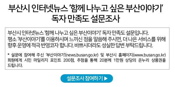 부산시 인터넷뉴스 ‘함께 나누고 싶은 부산이야기’ 독자 만족도 설문조사 - 부산시 인터넷뉴스 ‘함께 나누고 싶은 부산이야기’ 독자 만족도 설문입니다. 평소 ‘부산이야기’를 이용하시며 느끼신 점을 말씀해 주시면, 더 나은 서비스를 위해 향후 운영에 적극 반영코자 합니다. 바쁘시더라도 성실한 답변 부탁드립니다. - * 설문에 참여해 주신 ‘부산이야기’(news.busan.go.kr) 및 부산시 홈페이지(www.busan.go.kr) 회원에게 시민 마일리지 포인트 200점, 추첨을 통해 20분께 1만원 상당의 온누리 상품권을 드립니다.