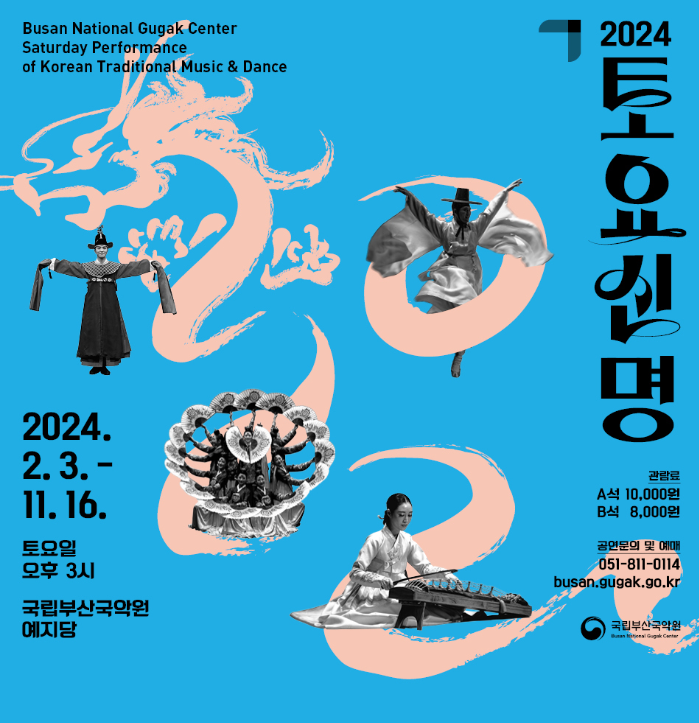 2024토요신명 
Busan National Gugak Center Saturday Performance of
Korean Traditional Music & Dance
2024.2.3.-11.16. 토요일 오후3시
국립부산국악원 예지당
관람료 A석 10,000원 B석 8,000원
공연문의 및 예매 051-811-0114
busan.gugak.go.kr 
국립부산국악원
