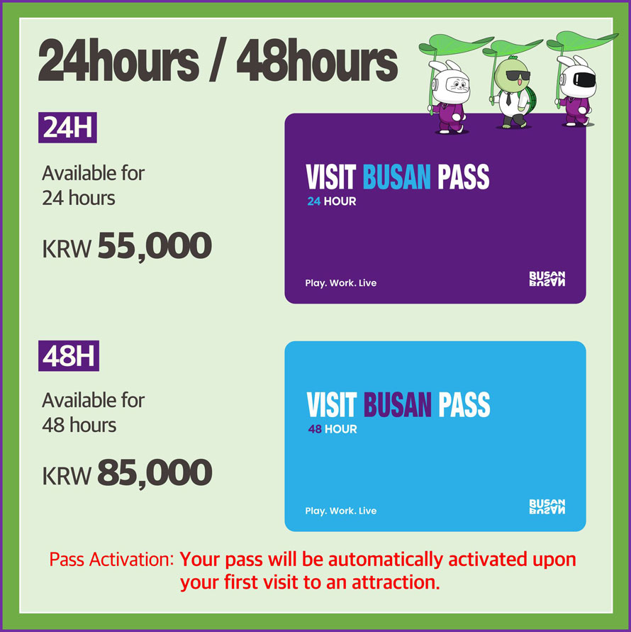 24hours / 48hours 
24H 
Available for 24 hours  KRW 55,000 
48H 
Available for 48 hours KRW 85,000 
Pass Activation: Your pass will be automatically activated upon your first visit to an attraction. 